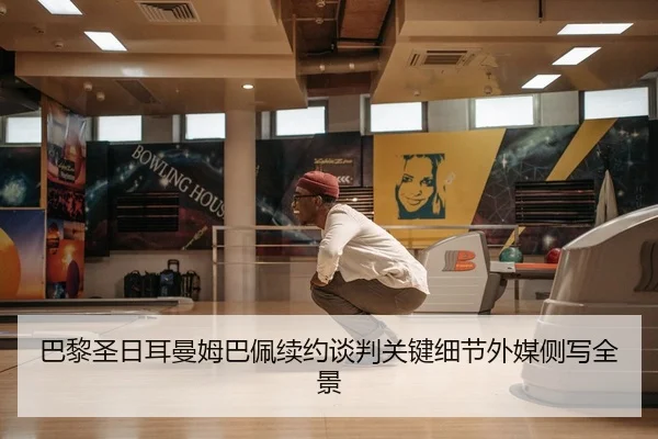 巴黎圣日耳曼姆巴佩续约谈判关键细节外媒侧写全景